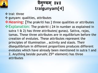 त्रैगुडयम ् ॥४॥
traigunyam[4]
 trai: three
 gunyam: qualities, attributes
Meaning: [The prakriti has ] three qualities or attributes
Explanation: The prakriti ( 24 in number as explained in
sutra 1 & 2) has three attributes( gunas). Sattva, rajas,
tamas. These three attributes are in equilibrium before the
creation of evolutes. These attributes represent the
principles of illumination , activity and stasis. Their
disequilibrium in different proportions produces different
evolutes which have already been mentioned in sutra 1 and
2. Anything beside purush( 25th element) has three
attributes
 