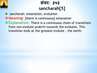 सांचरः ॥५॥
sancharah[5]
 sancharah: emanation, evolution
Meaning: [there is continuous] emanation
Explanation: There is a continuous chain of transitions
from non-evolute prakriti towards the evolutes. This
transition ends at the grossest evolute , the earth.
 