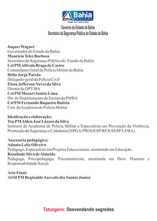 Governo do Estado da Bahia
                       Secretaria da Segurança Pública do Estado da Bahia

Jaques Wagner
Governador do Estado da Bahia
Maurício Teles Barbosa
Secretário da Segurança Pública do Estado da Bahia
Cel PM Alfredo Braga de Castro
Comandante Geral da Polícia Militar da Bahia
Hélio Jorge Paixão
Delegado-geral da Polícia Civil
Elson Jefferson Neves da Silva
Diretor do DPT/BA
Cel PM Mozart Santos Lima
Dir. do Departamento de Ensino da PMBA
Cel PM Fernando Baqueiro Batista
Cmt. da Academia de Polícia Militar

Idealização e elaboração:
Ten PM Alden José Lázaro da Silva
Instrutor da Academia de Polícia Militar e Especialista em Prevenção da Violência,
Promoção da Segurança e Cidadania (NPGA/PROGESP/RENAESP/UFBA).

Assessoria pedagógica:
Adauto Leite Oliveira
Pedagogo, Especialista em Projetos Educacionais, mestrando em Educação.
Rosalinde Silva de Almeida
Pedagoga, Psicopedagoga, Psicomotricista, mestranda em Desv. Humano e
Responsabilidade Social.

Arte Final:
Al Of PM Reginaldo Azevedo dos Santos Junior




                    Tatuagens: Desvendando segredos
 