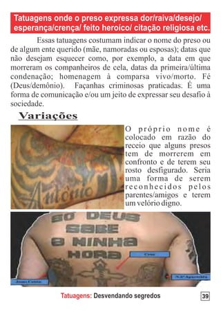 Tatuagens onde o preso expressa dor/raiva/desejo/
esperança/crença/ feito heroíco/ citação religiosa etc.




 Variações




             Tatuagens: Desvendando segredos        39
 