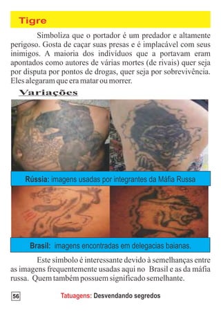 Tigre




 Variações




     Rússia: imagens usadas por integrantes da Máfia Russa




      Brasil: imagens encontradas em delegacias baianas.




56              Tatuagens: Desvendando segredos
 