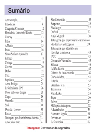 Sumário
Apresentação_____________________ 7       São Sebastião _________________ 35
Introdução _______________________ 9      Serpente ______________________36
Categorias Criminais_______________ 12    São Jorge_____________________ 37
Homicício/ Latrocínio/ Roubo ______ 12    Oxóssi ______________________ 37
Chucky _______________________ 13         Anjo Miguel __________________ 38
Índia ___________________________ 14      Tatuagens que expressam sentimentos
A Morte _________________________15       de dor/raiva/decepção __________39
Jesus ___________________________ 16      Tatuagens que identificam
Nossa Senhora Aparecida __________ 17     facções criminosa ______________43
Palhaço _________________________ 18      PCC _______________________ 43
                                          Comando Vermelho ____________ 45
Coringa _________________________ 19
                                          Yakuza ______________________ 46
Caveira _________________________ 20
                                          Máfia Russa _________________ _47
Diabo __________________________ 21       Crimes de intolerância __________ 49
Cruz ___________________________ 22       Curiosidades_ _________________ 51
Sepultura _______________________ 24      Estrela _______________________ 52
Arma de fogo ___________________ 25       Aranha / teia _ ________________ 53
Referências ao CPB ______________ 26      Tazmania _____________________54
Uso e tráfico de drogas ___________ 28    Vida Loka ____________________ 55
Carpa _________________________ 28        Tigre ________________________ 56
Maconha _______________________ 29        Polvo ________________________57
Saci ___________________________ 30       Múltiplas tatuagens _____________58
Duende / Gnomo _________________ 31       Advertências __ _______________ 59
Bruxo __________________________32        Aspectos legais _ ______________ 61
Tatuagens que discriminam o detento _33   Divirta-se ______ _____________ 65
Amor só de mãe _________________ 34       Referências ______ ____________ 67
                     Tatuagens: Desvendando segredos
 