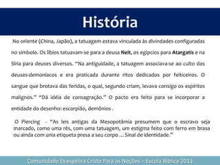 História
No oriente (China, Japão), a tatuagem estava vinculada às divindades configuradas
no símbolo. Os líbios tatuavam-se para a deusa Neit, os egípcios para Atargatis e na
Síria para deuses diversos. “Na antiguidade, a tatuagem associava-se ao culto dos
deuses-demoníacos e era praticada durante ritos dedicados por feiticeiros. O
sangue que brotava das feridas, o qual, segundo criam, levava consigo os espíritos
malignos.” “Dá idéia de consagração.” O pacto era feito para se incorporar a
entidade do desenho: escorpião, demônios .
O Piercing - “As leis antigas da Mesopotâmia presumem que o escravo seja
marcado, como uma rês, com uma tatuagem, um estigma feito com ferro em brasa
ou ainda com unia etiqueta presa a seu corpo …Sinal de identidade.”
Comunidade Evangélica Cristo Para as Nações – Escola Bíblica 2013
 