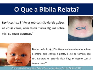 Deuteronômio 15:17 “então apanhe um furador e fure
a orelha dele contra a porta, e ele se tornará seu
escravo para o resto da vida. Faça o mesmo com a
sua escrava.”
Levíticos 19.28 “Pelos mortos não dareis golpes
na vossa carne; nem fareis marca alguma sobre
vós. Eu sou o SENHOR.”
O Que a Bíblia Relata?
Comunidade Evangélica Cristo Para as Nações – Escola Bíblica 2013
 