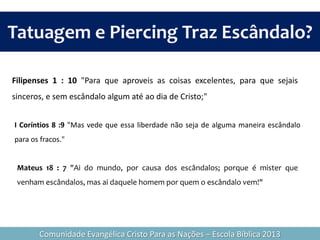 I Coríntios 8 :9 "Mas vede que essa liberdade não seja de alguma maneira escândalo
para os fracos."
Filipenses 1 : 10 "Para que aproveis as coisas excelentes, para que sejais
sinceros, e sem escândalo algum até ao dia de Cristo;"
Tatuagem e Piercing Traz Escândalo?
Comunidade Evangélica Cristo Para as Nações – Escola Bíblica 2013
Mateus 18 : 7 "Ai do mundo, por causa dos escândalos; porque é mister que
venham escândalos, mas ai daquele homem por quem o escândalo vem!"
 