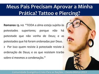 Romanos 13. 1-2 “TODA a alma esteja sujeita às
potestades superiores; porque não há
potestade que não venha de Deus; e as
potestades que há foram ordenadas por Deus.
2 Por isso quem resiste à potestade resiste à
ordenação de Deus; e os que resistem trarão
sobre si mesmos a condenação.”
Meus Pais Precisam Aprovar a Minha
Prática? Tattoo e Piercing?
Comunidade Evangélica Cristo Para as Nações – Escola Bíblica 2013
 