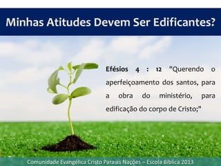 Efésios 4 : 12 "Querendo o
aperfeiçoamento dos santos, para
a obra do ministério, para
edificação do corpo de Cristo;"
Minhas Atitudes Devem Ser Edificantes?
Comunidade Evangélica Cristo Para as Nações – Escola Bíblica 2013
 