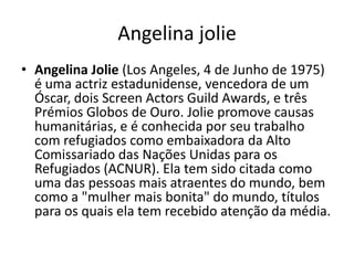 Angelina jolie
• Angelina Jolie (Los Angeles, 4 de Junho de 1975)
  é uma actriz estadunidense, vencedora de um
  Óscar, dois Screen Actors Guild Awards, e três
  Prémios Globos de Ouro. Jolie promove causas
  humanitárias, e é conhecida por seu trabalho
  com refugiados como embaixadora da Alto
  Comissariado das Nações Unidas para os
  Refugiados (ACNUR). Ela tem sido citada como
  uma das pessoas mais atraentes do mundo, bem
  como a "mulher mais bonita" do mundo, títulos
  para os quais ela tem recebido atenção da média.
 