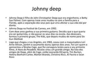 Johnny deep
• Johnny Depp é filho de John Christopher Depp que era engenheiro, e Betty
  Sue Palmer. Com apenas treze anos mudou-se com a família para a
  Florida, após a separação dos seus pais que viria afectar a sua vida daí por
  diante.
• Johnny Depp no Festival de Cannes, em 1992.
• Com doze anos ganhou a sua primeira guitarra. Decidiu que o que queria
  era ser guitarrista, e não passar os seus dias na escola. Aos dezesseis,
  formou o primeiro grupo, The Kids, que depois mudou de nome para Six
  Gun Method.
• Logo que chegou a Los Angeles, em 1983, casou com a maquinadora Lori
  Anne Allison, porém o casamento durou apenas dois anos. Foi Lori quem o
  apresentou a Nicolas Cage, que lhe conseguiu testes para o seu primeiro
  filme, A Hora do Pesadelo. Nicolas virou um grande amigo. Na lista dos
  amigos de Depp, além de Cage, estão Leonardo DiCaprio, Tim Burton,
  Helena Bonham Carter, Marlon Brando, Christina Ricci, Al Pacino e Sean
  Penn
 