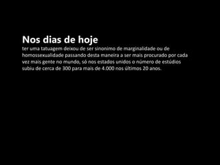 Nos dias de hoje  ter uma tatuagem deixou de ser sinonimo de marginalidade ou de homossexualidade passando desta maneira a ser mais procurado por cada vez mais gente no mundo, só nos estados unidos o número de estúdios subiu de cerca de 300 para mais de 4.000 nos últimos 20 anos.