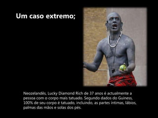 Um caso extremo;Neozelandês, Lucky Diamond Rich de 37 anos é actualmente a pessoa com o corpo mais tatuado. Segundo dados do Guiness, 100% de seu corpo é tatuado, incluindo, as partes íntimas, lábios, palmas das mãos e solas dos pés.
