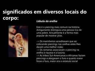 significados em diversos locais do corpo:Lóbulo da orelha Este é o piercing mais comum na história. Antigamente distinguia uma pessoa rica de uma pobre. Actualmente é a forma mais popular de mostrar jóias.-> Os marinheiros acreditavam que ao colocando piercings nas orelhas estes lhes davam uma melhor visão;-> Os romanos associavam o piercing na orelha à riqueza e a luxúria;-> As tribos Sul-Americanas e Africanas faziam piercings e alargavam o furo e quanto maior fosse o furo, maior era o estatuto social