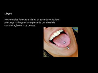 LínguaNos templos Astecas e Maias, os sacerdotes faziam piercings na língua como parte de um ritual de comunicação com os deuses.