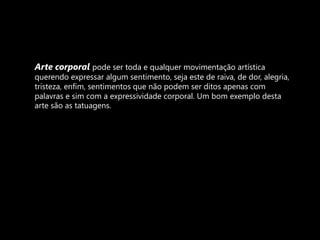 Arte corporal pode ser toda e qualquer movimentação artística querendo expressar algum sentimento, seja este de raiva, de dor, alegria, tristeza, enfim, sentimentos que não podem ser ditos apenas com palavras e sim com a expressividade corporal. Um bom exemplo desta arte são as tatuagens.