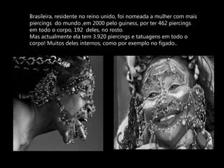 Brasileira, residente no reino unido, foi nomeada a mulher com mais piercings  do mundo ,em 2000 pelo guiness, por ter 462 piercings em todo o corpo, 192  deles, no rosto. Mas actualmente ela tem 3.920 piercings e tatuagens em todo o corpo! Muitos deles internos, como por exemplo no fígado..