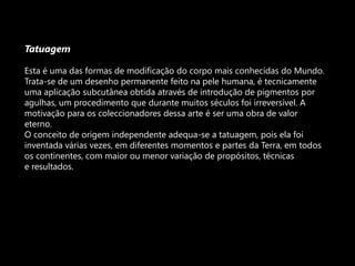TatuagemEsta é uma das formas de modificação do corpo mais conhecidas do Mundo. Trata-se de um desenho permanente feito na pele humana, é tecnicamente uma aplicação subcutânea obtida através de introdução de pigmentos por agulhas, um procedimento que durante muitos séculos foi irreversível. A motivação para os coleccionadores dessa arte é ser uma obra de valor eterno.O conceito de origem independente adequa-se a tatuagem, pois ela foi inventada várias vezes, em diferentes momentos e partes da Terra, em todos os continentes, com maior ou menor variação de propósitos, técnicase resultados.