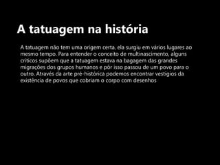 A tatuagem na históriaA tatuagem não tem uma origem certa, ela surgiu em vários lugares ao mesmo tempo. Para entender o conceito de multinascimento, alguns críticos supõem que a tatuagem estava na bagagem das grandes migrações dos grupos humanos e pôr isso passou de um povo para o outro. Através da arte pré-histórica podemos encontrar vestígios da existência de povos que cobriam o corpo com desenhos