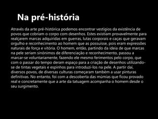 Na pré-história Através da arte pré-histórica podemos encontrar vestígios da existência de povos que cobriam o corpo com desenhos. Estes existiam provavelmente para realçarem marcas adquiridas em guerras, lutas corporais e caças que geravam orgulho e reconhecimento ao homem que as possuísse, pois eram expressões naturais de força e vitória. O homem, então, partindo da ideia de que marcas na pele seriam sinónimos de diferenciação e reconhecimento, passou a marcar-se voluntariamente, fazendo ele mesmo ferimentos pelo corpo, que com o passar do tempo deram espaço para a criação de desenhos utilizando-se de tintas vegetais e espinhos para introduzi-los na pele. A partir daí, diversos povos, de diversas culturas começaram também a usar pinturas definitivas. No entanto, foi com a descoberta das múmias que ficou provado real e concretamente que a arte da tatuagem acompanha o homem desde o seu surgimento.