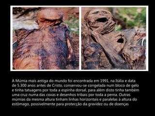 A Múmia mais antiga do mundo foi encontrada em 1991, na Itália e data de 5.300 anos antes de Cristo, conservou-se congelada num bloco de gelo e tinha tatuagens por toda a espinha dorsal, para além disto tinha também uma cruz numa das coxas e desenhos tribais por toda a perna. Outras múmias da mesma altura tinham linhas horizontais e paralelas à altura do estômago, possivelmente para protecção da gravidez ou de doenças