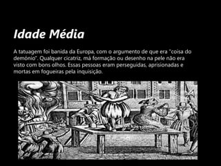 Idade MédiaA tatuagem foi banida da Europa, com o argumento de que era "coisa do demónio". Qualquer cicatriz, má formação ou desenho na pele não era visto com bons olhos. Essas pessoas eram perseguidas, aprisionadas e mortas em fogueiras pela inquisição.
