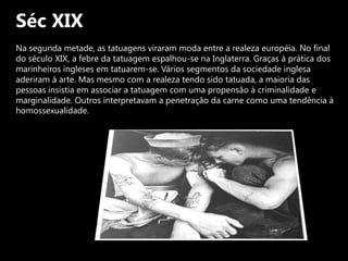 Séc XIXNa segunda metade, as tatuagens viraram moda entre a realeza européia. No final do século XIX, a febre da tatuagem espalhou-se na Inglaterra. Graças à prática dos marinheiros ingleses em tatuarem-se. Vários segmentos da sociedade inglesa aderiram á arte. Mas mesmo com a realeza tendo sido tatuada, a maioria das pessoas insistia em associar a tatuagem com uma propensão à criminalidade e marginalidade. Outros interpretavam a penetração da carne como uma tendência à homossexualidade.