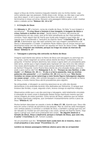 seguir a Deus da minha maneira (naquele instante veio na minha mente: veja
como satanás age nas pessoas). Então disse a ele: Amigo, eu não sigo o que acho
que devo seguir, e sim o que a palavra de Deus nos ordena a seguir, e ali
terminamos a nossa conversa. Deixarei uma passagem bíblica para o leitor meditar
sobre o debate acima "Mateus 10. 14 a 22”

3 - A Criação de Deus

Em Gênesis 1. 27 o homem, coroa da criação de Deus, foi feito "a sua imagem e
semelhança" , "E criou Deus o homem à sua imagem; à imagem de Deus o
criou; homem e mulher os criou". Sendo assim, o homem não precisa de
complementos em seu corpo, pois já foi feito semelhante ao Ser mais perfeito do
universo. Fazer algum tipo de marca que mude esta imagem e que traga dor
naquilo que é considerado o "santuário do Espírito Santo" I Coríntios 3. 16-17, 6.
19-20, é demonstrar que não está contente com sua imagem (semelhante a de
Deus) e desrespeitar o Criador. O apóstolo Paulo relatou que as únicas marcas que
deveríamos trazer em nós deveriam ser aquelas em favor de Jesus Cristo: "Quanto
ao mais, ninguém me moleste; porque eu trago no corpo as marcas de
Jesus" Gálatas 6. 17

4 - Tatuagem e piercing não entrarão no Reino de Deus

Imagine você diante dos salvos no Reino de Deus com tatuagens ou piercings em
seu corpo. Como reagiriam os outros salvos diante de Deus? Certamente viria a
pergunta: O Senhor sempre abominou tais coisas e agora abre um precedente para
este servo, sendo que a regra exigida para ingressar em seu reino era não colocar-
mos essas abominações em nosso corpo porque estaríamos danificando a imagem
do Senhor? Pergunta: Como ficaria Deus diante de uma situação dessa, para uns
pode e para outros não? Em Malaquias 3. 6, diz: "Porque eu sou Senhor, e não
mudo", em Mateus 24. 35 diz: "O céu e a terra passarão, mas as minhas
palavras não passarão", e em Levítico 19. 28 está escrito que "Não fareis
incisões na vossa carne (piercing) e nem fareis figura (tatuagens) alguma
no vosso corpo", então, com certeza tatuagens e piercings não entrarão no Reino
de Deus, e muito menos Deus abrirá precedentes para alguém.

Na antiguidade, a tatuagem ou piercing associava-se ao culto dos deuses
demoníacos e era praticada durante ritos dedicados por feiticeiros. O sangue que
brotava das feridas, o qual, segundo criam, levava consigo os espíritos malignos.

Observamos então que o uso dos piercings e tatuagens, está totalmente vinculado
à colocação do nosso corpo à disposição destas forças espirituais mesmo que por
meras imagens de entes queridos. Como servos de Deus, sabemos que se tratam
de hostes espirituais malignas, que combatem incessantemente contra o povo de
Deus "Efésios 6. 12"

Muitos tentam desculpar-se usando o texto de Atos 17. 30, dizendo que: Deus não
leva em conta o tempo da ignorância das pessoas. Mas se você leu está mensagem,
com certeza passou a conhecer a verdade de Deus, e também o perigo que traz em
ser tatuado ou mutilar-se com piercings o seu corpo, templo do Espírito Santo. Veja
agora o perigo que você corre praticando tais coisas. "Se alguém destruir o
templo de Deus, Deus o destruirá; porque o templo de Deus, que sois vós,
é santo" I Coríntios 3. 17. Tomem cuidado.

Há um provérbio que diz: "O homem bom cuida bem de si mesmo, mas o
cruel prejudica o seu corpo" Provérbios 11. 17

Lembre-se dessas passagens bíblicas abaixo para não se arrepender
 