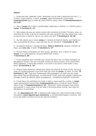 depois.

1 - Examinai tudo. Retende o bem. Abstende-vos de toda a aparência do mal. (...)
e todo o vosso espírito, e alma, e corpo, sejam plenamente conservados
irrepreensíveis para a vinda de nosso Senhor Jesus Cristo "I Tessalonicenses 5.
21 a 23".

2 - Mas o corpo não é para a prostituição, senão para o Senhor, e o Senhor para o
corpo "I Coríntios 6. 13".

3 - Não sabeis vós que os vossos corpos são membros de Cristo? Tomarei, pois, os
membros de Cristo, e fá-los-ei membros de uma meretriz? Ou não sabeis que o que
se ajunta com a meretriz, faz-se um corpo com ela? "I Coríntios 6. 15-16".

4 - Ou não sabeis que o vosso corpo é o templo do Espírito Santo, que habita em
vós, proveniente de Deus, e que não sois de vós mesmos? "I Coríntios 6. 19".

5 - Se alguém destruir o templo de Deus, Deus o destruirá; porque o templo de
Deus, que sois vós, é santo "I Coríntios 3. 17".

6 - Porque fostes comprados por bom preço; glorificai, pois, a Deus no vosso
corpo, e no vosso espírito, os quais pertencem a Deus.
"I Coríntios 6. 20".

7 - E que consenso tem o templo (seu corpo) de Deus com os ídolos (imagens ou
tatuagens)? Porque vós sois o templo (corpo) do Deus vivente, como Deus disse:
Neles habitarei, e entre eles andarei; e eu serei o seu Deus e eles serão o meu
povo "II Coríntios 6. 16".

8 - Porque todos devemos comparecer diante do tribunal de Jesus Cristo, para que
cada um receba segundo o que tiver feito por meio do corpo, ou bem, ou mal. "II
Coríntios 5. 10". Veja que interessante está passagem, se você usa seu corpo
para tatuar figuras demoníacas, no tribunal de Cristo você será julgado culpado por
divulgar a obra de satanás (fazer propaganda - verdadeiros Outdoors humanos).

9 - E que Deus vos santifique em tudo; e todo o vosso espírito, e alma, e corpo,
sejam plenamente conservados irrepreensíveis para a vinda de nosso Senhor
Jesus Cristo "I Tessalonicenses 5. 23". Observem nesta passagem que temos
que guardar o nosso corpo livre de toda a imundícia desse mundo, isso inclui as
tatuagens e os piercings.

10 - Em Apocalipse 21. 27, o apóstolo João relata que: Não entrará nela (a Nova
Jerusalém) coisa alguma que contamine, e cometa abominação e mentira; mas
só os que estão inscritos no livro da vida do Cordeiro.
 