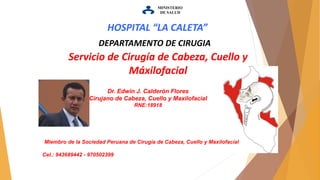 MINISTERIO
DE SALUD
Servicio de Cirugía de Cabeza, Cuello y
Máxilofacial
DEPARTAMENTO DE CIRUGIA
Dr. Edwin J. Calderón Flores
Cirujano de Cabeza, Cuello y Maxilofacial
RNE:18918
HOSPITAL “LA CALETA”
Miembro de la Sociedad Peruana de Cirugía de Cabeza, Cuello y Maxilofacial
Cel.: 943689442 - 970502399
 