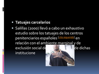  Tatuajes carcelarios
 Salillas (2000) llevó a cabo un exhaustivo
estudio sobre los tatuajes de los centros
penitenciarios españoles [cita requerida] en
relación con el ambiente marginal y de
exclusión social de las poblaciones de dichas
institucione
 