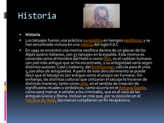 Historia
 Historia
 Los tatuajes fueron una práctica eurasiática en tiempos neolíticos, y se
han encontrado incluso en una momia del siglo II d.C
 En 1991 se encontró una momia neolítica dentro de un glaciar de los
Alpes austro-italianos, con 57 tatuajes en la espalda. Esta momia es
conocida como el Hombre del Hielo o como Ötzi, es el cadáver humano
con piel más antiguo que se ha encontrado, y su antigüedad varía según
distintos autores: Cate Lineberry, del Smithsonian, calcula para él unos
5,200 años de antigüedad. A partir de este descubrimiento se puede
decir que el tatuaje es tan antiguo como el propio ser humano. Sin
embargo, las distintas culturas que utilizaron el tatuaje lo hicieron de
distintas maneras; tanto como arte, en el sentido de creación de
significados rituales o simbólicos, como ocurría en el Antiguo Egipto,
como para marcar o señalar a los criminales, que es el caso de las
antiguas Grecia y Roma. Incluso se cree que, por su posición en el
Hombre de Hielo, las marcas cumplieron un fin terapéutico.
 