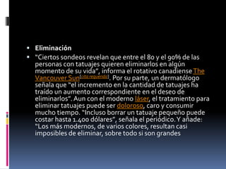  Eliminación
 “Ciertos sondeos revelan que entre el 80 y el 90% de las
personas con tatuajes quieren eliminarlos en algún
momento de su vida”, informa el rotativo canadienseThe
Vancouver Sun[cita requerida]. Por su parte, un dermatólogo
señala que “el incremento en la cantidad de tatuajes ha
traído un aumento correspondiente en el deseo de
eliminarlos”.Aun con el moderno láser, el tratamiento para
eliminar tatuajes puede ser doloroso, caro y consumir
mucho tiempo. “Incluso borrar un tatuaje pequeño puede
costar hasta 1.400 dólares”, señala el periódico.Y añade:
“Los más modernos, de varios colores, resultan casi
imposibles de eliminar, sobre todo si son grandes
 
