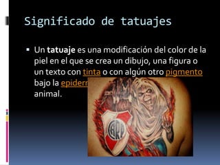 Significado de tatuajes
 Un tatuaje es una modificación del color de la
piel en el que se crea un dibujo, una figura o
un texto con tinta o con algún otro pigmento
bajo la epidermis de una persona o de un
animal.
 