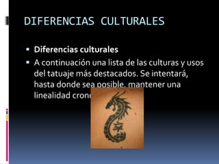 DIFERENCIAS CULTURALES
 Diferencias culturales
 A continuación una lista de las culturas y usos
del tatuaje más destacados. Se intentará,
hasta donde sea posible, mantener una
linealidad cronológica.
 