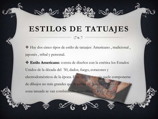 ESTILOS DE TATUAJES

 Hay dos cinco tipos de estilo de tatuajes: Americano , tradicional ,
japonés , tribal y personal.

 Estilo Americano: consta de diseños con la estética los Estados
Unidos de la década del ´50, dados, fuego, corazones y
electrodomésticos de la época. Este tipo de tatuaje suele componerse
de dibujos no más grandes que la palma de la mano y para extender la
zona tatuada se van combinando unos dibujos con otros.
 
