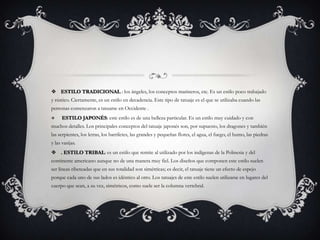  ESTILO TRADICIONAL : los ángeles, los conceptos marineros, etc. Es un estilo poco trabajado
y rústico. Ciertamente, es un estilo en decadencia. Este tipo de tatuaje es el que se utilizaba cuando las
personas comenzaron a tatuarse en Occidente .
     ESTILO JAPONÉS: este estilo es de una belleza particular. Es un estilo muy cuidado y con
muchos detalles. Los principales conceptos del tatuaje japonés son, por supuesto, los dragones y también
las serpientes, los letras, los barriletes, las grandes y pequeñas flores, el agua, el fuego, el humo, las piedras
y las vasijas.
 . ESTILO TRIBAL: es un estilo que remite al utilizado por los indígenas de la Polinesia y del
continente americano aunque no de una manera muy fiel. Los diseños que componen este estilo suelen
ser líneas ribeteadas que en sus totalidad son simétricas; es decir, el tatuaje tiene un efecto de espejo
porque cada uno de sus lados es idéntico al otro. Los tatuajes de este estilo suelen utilizarse en lugares del
cuerpo que sean, a su vez, simétricos, como suele ser la columna vertebral.
 