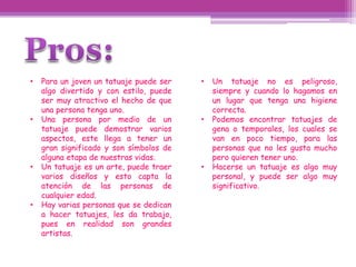 •   Para un joven un tatuaje puede ser   •   Un tatuaje no es peligroso,
    algo divertido y con estilo, puede       siempre y cuando lo hagamos en
    ser muy atractivo el hecho de que        un lugar que tenga una higiene
    una persona tenga uno.                   correcta.
•   Una persona por medio de un          •   Podemos encontrar tatuajes de
    tatuaje puede demostrar varios           gena o temporales, los cuales se
    aspectos, este llega a tener un          van en poco tiempo, para las
    gran significado y son símbolos de       personas que no les gusta mucho
    alguna etapa de nuestras vidas.          pero quieren tener uno.
•   Un tatuaje es un arte, puede traer   •   Hacerse un tatuaje es algo muy
    varios diseños y esto capta la           personal, y puede ser algo muy
    atención de las personas de              significativo.
    cualquier edad.
•   Hay varias personas que se dedican
    a hacer tatuajes, les da trabajo,
    pues en realidad son grandes
    artistas.
 
