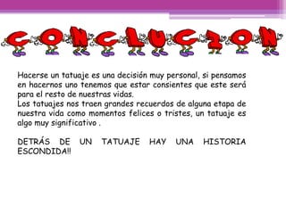 Hacerse un tatuaje es una decisión muy personal, si pensamos
en hacernos uno tenemos que estar consientes que este será
para el resto de nuestras vidas.
Los tatuajes nos traen grandes recuerdos de alguna etapa de
nuestra vida como momentos felices o tristes, un tatuaje es
algo muy significativo .

DETRÁS DE       UN   TATUAJE      HAY    UNA    HISTORIA
ESCONDIDA!!
 