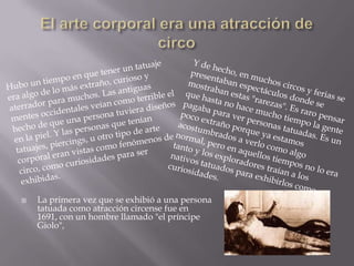    La primera vez que se exhibió a una persona
    tatuada como atracción circense fue en
    1691, con un hombre llamado "el príncipe
    Giolo",
 