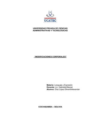 UNIVERSIDAD PRIVADA DE CIENCIAS
ADMINISTRATIVAS Y TECNOLÓGICAS




 “MODIFICACIONES CORPORALES”




            Materia: Lenguaje y Expresión
            Docente: Lic. GabrielaVillaroel
            Alumno: Díaz López DilverthAlexander




     COCHABAMBA – BOLIVIA
 