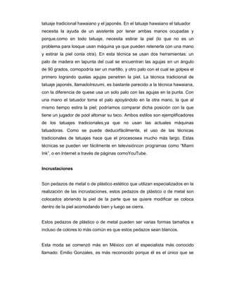 tatuaje tradicional hawaiano y el japonés. En el tatuaje hawaiano el tatuador
necesita la ayuda de un asistente por tener ambas manos ocupadas y
porque,como en todo tatuaje, necesita estirar la piel (lo que no es un
problema para losque usan máquina ya que pueden retenerla con una mano
y estirar la piel conla otra). En esta técnica se usan dos herramientas: un
palo de madera en lapunta del cual se encuentran las agujas en un ángulo
de 90 grados, comopodría ser un martillo, y otro palo con el cual se golpea el
primero logrando quelas agujas penetren la piel. La técnica tradicional de
tatuaje japonés, llamadoIrezumi, es bastante parecido a la técnica hawaiana,
con la diferencia de quese usa un solo palo con las agujas en la punta. Con
una mano el tatuador toma el palo apoyándolo en la otra mano, la que al
mismo tiempo estira la piel; podríamos comparar dicha posición con la que
tiene un jugador de pool altomar su taco. Ambos estilos son ejemplificadores
de los tatuajes tradicionales,ya que no usan las actuales máquinas
tatuadoras. Como se puede deducirfácilmente, el uso de las técnicas
tradicionales de tatuajes hace que el procesosea mucho más largo. Estas
técnicas se pueden ver fácilmente en televisióncon programas como “Miami
Ink”, o en Internet a través de páginas comoYouTube.


Incrustaciones


Son pedazos de metal o de plástico estético que utilizan especializados en la
realización de las incrustaciones, estos pedazos de plástico o de metal son
colocados abriendo la piel de la parte que se quiere modificar se coloca
dentro de la piel acomodando bien y luego se cierra.


Estos pedazos de plástico o de metal pueden ser varias formas tamaños e
incluso de colores lo más común es que estos pedazos sean blancos.


Esta moda se comenzó más en México con el especialista más conocido
llamado: Emilio Gonzales, es más reconocido porque él es el único que se
 