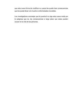que esta nueva forma de modificar su cuerpo les puede traer consecuencias
que los puede llevar a la muerte o enfermedades incurables.


Los investigadores aconsejan que la juventud no siga esta nueva moda por
lo peligrosa que es, las consecuencias a largo placo que estas pueden
causar en la vida de las personas.
 
