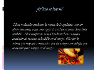 ¿Cómo se hacen?

Son realizados mediante la rotura de la epidermis, con un
objeto punzante, o sea, una aguja la cual en su punta lleva tinta
insoluble. Al ir rompiendo la piel (epidermis) estos tatuajes
quedarán de manera indisoluble en el cuerpo. Es por lo
mismo, que hay que comprender, que los tatuajes son dibujos que
quedarán para siempre en el cuerpo.
 