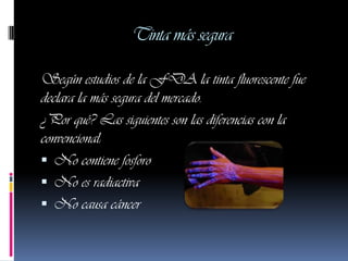 Tinta más segura

Según estudios de la FDA la tinta fluorescente fue
declara la más segura del mercado.
¿Por qué? Las siguientes son las diferencias con la
convencional:
 No contiene fosforo
 No es radiactiva
 No causa cáncer
 