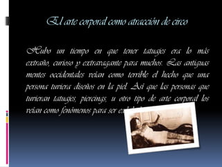 El arte corporal como atracción de circo

Hubo un tiempo en que tener tatuajes era lo más
extraño, curioso y extravagante para muchos. Las antiguas
mentes occidentales veían como terrible el hecho que una
persona tuviera diseños en la piel. Así que las personas que
tuvieran tatuajes, piercings, u otro tipo de arte corporal los
veían como fenómenos para ser exhibidos.
 