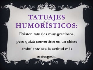 TATUAJES
HUMORÍSTICOS:
Existen tatuajes muy graciosos,
pero quizá convertirse en un chiste
ambulante sea la actitud más
arriesgada.
 