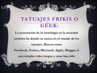 TATUAJES FRIKIS O
GEEK:
La penetración de la tecnología en la sociedad
también ha dejado su marca en el mundo de los
tatuajes. Marcas como
Facebook, Twitter, Microsoft, Apple, Blogger, h
asta simples video juegos y otras han sido
motivo de tatuajes.
 