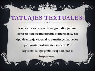 TATUAJES TEXTUALES:
A veces no es necesario un gran dibujo para
lograr un tatuaje memorable e interesante. Un
tipo de tatuaje especial lo constituyen aquellos
que constan solamente de texto. Por
supuesto, la tipografía ocupa un papel
importante.
 