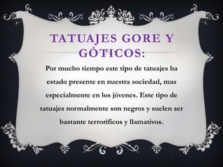 TATUAJES GORE Y
GÓTICOS:
Por mucho tiempo este tipo de tatuajes ha
estado presente en nuestra sociedad, mas
especialmente en los jóvenes. Este tipo de
tatuajes normalmente son negros y suelen ser
bastante terroríficos y llamativos.
 