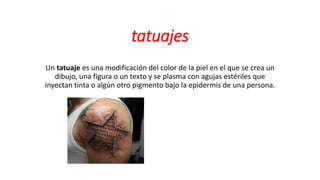 tatuajes
Un tatuaje es una modificación del color de la piel en el que se crea un
dibujo, una figura o un texto y se plasma con agujas estériles que
inyectan tinta o algún otro pigmento bajo la epidermis de una persona.
 