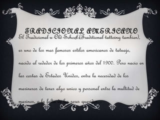 TRADICIONAL AMERICANO
El Tradicional u Old School (Traditional tattoing tambien),
es uno de los mas famosos estilos americanos de tatuaje,
nacido al rededor de los primeros años del 1900. Pero nacio en
las costas de Estados Unidos, entre la necesidad de los
marineros de tener algo unico y personal entre la multitud de
marinos, o la falta de los seres queridos...
 
